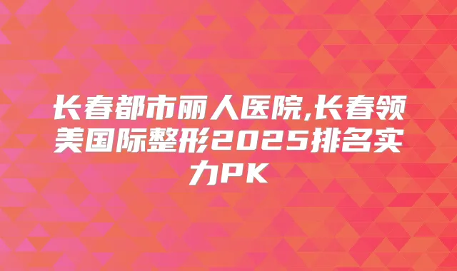 长春都市丽人医院,长春领美国际整形2025排名实力PK