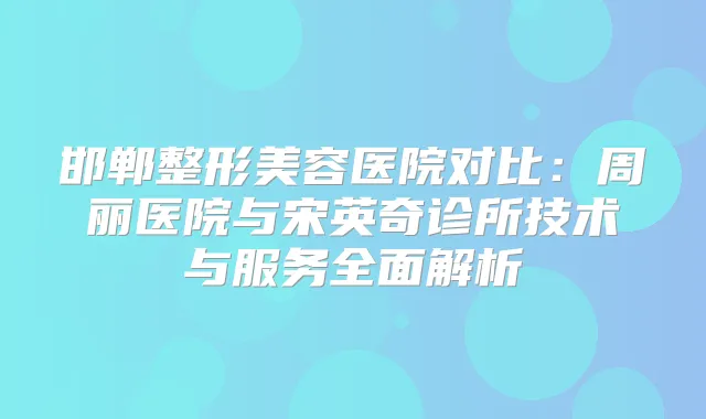 邯郸整形美容医院对比：周丽医院与宋英奇诊所技术与服务全面解析