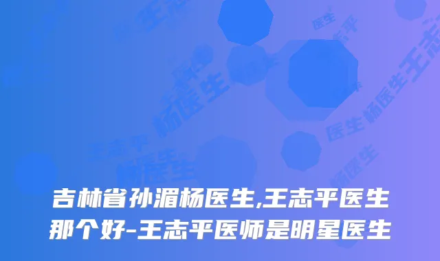 吉林省孙湄杨医生,王志平医生那个好-王志平医师是明星医生