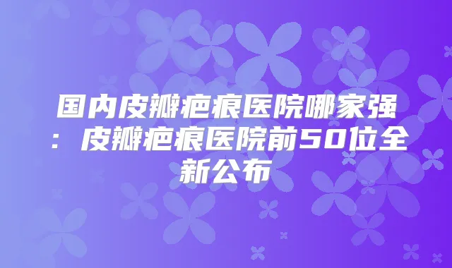 国内皮瓣疤痕医院哪家强:皮瓣疤痕医院前50位全新公布