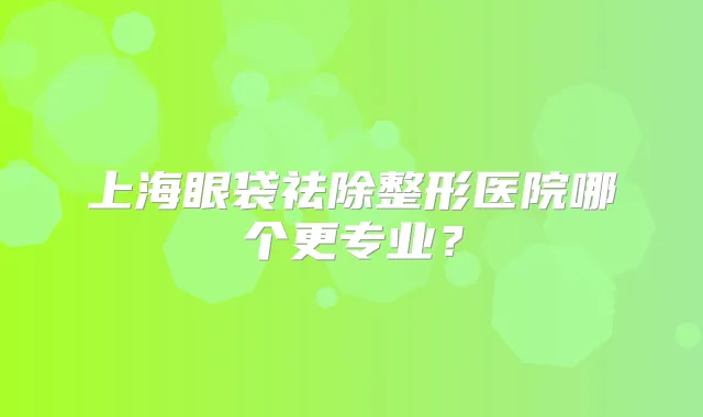 上海眼袋祛除整形医院哪个更专业？