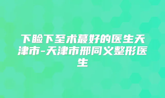 下睑下至术蕞好的医生天津市-天津市邢同义整形医生