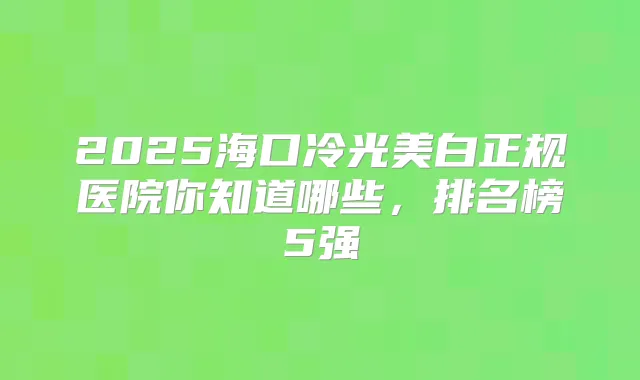 2025海口冷光美白正规医院你知道哪些,排名榜5强