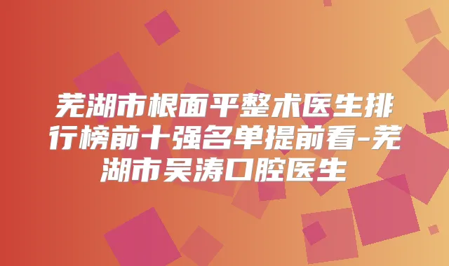 芜湖市根面平整术医生排行榜前十强名单提前看-芜湖市吴涛口腔医生