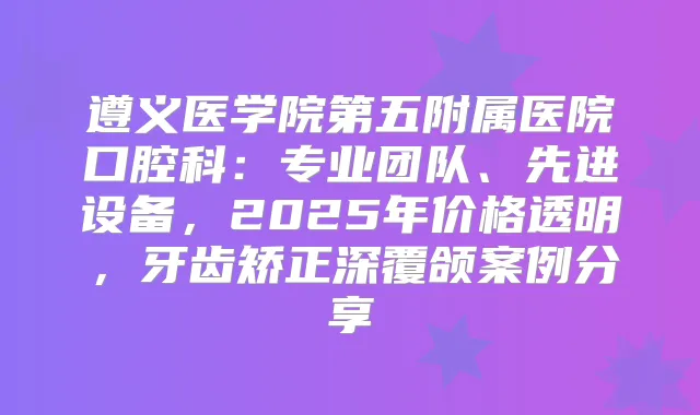 遵义医学院第五附属医院口腔科：专业团队、先进设备，2025年价格透明，牙齿矫正深覆颌案例分享