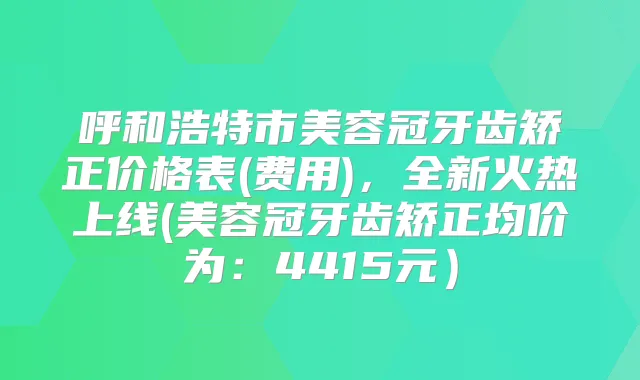 呼和浩特市美容冠牙齿矫正价格表(费用)，全新火热上线(美容冠牙齿矫正均价为：4415元）