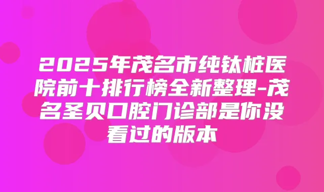 2025年茂名市纯钛桩医院前十排行榜全新整理-茂名圣贝口腔门诊部是你没看过的版本