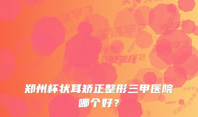 郑州杯状耳矫正整形三甲医院哪个好？