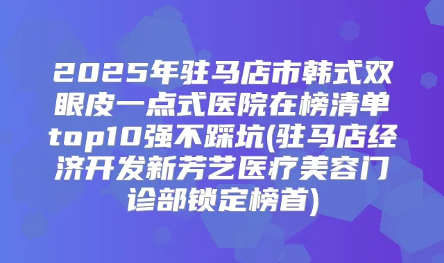 2025年驻马店市韩式双眼皮一点式医院在榜清单top10强不踩坑(驻马店经济开发新芳艺医疗美容门诊部锁定榜首)