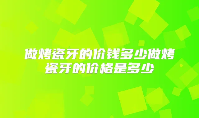 做烤瓷牙的价钱多少做烤瓷牙的价格是多少