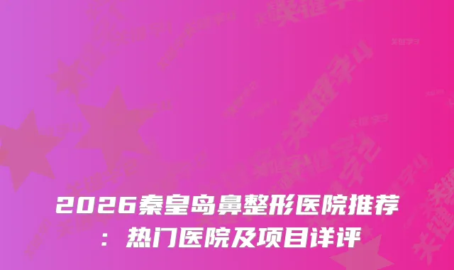 2026秦皇岛鼻整形医院推荐：热门医院及项目详评