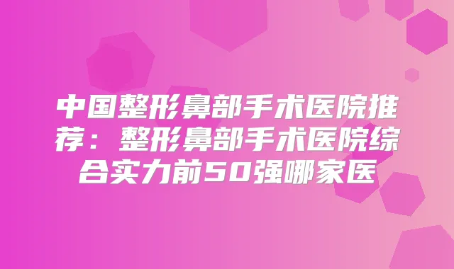 中国整形鼻部手术医院推荐:整形鼻部手术医院综合实力前50强哪家医