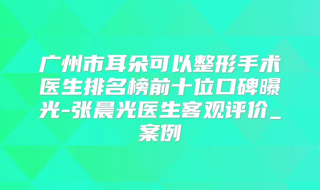 广州市耳朵可以整形手术医生排名榜前十位口碑曝光-张晨光医生客观评价_案例
