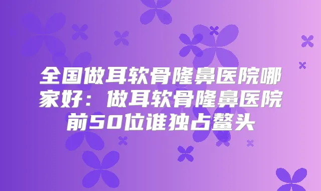 全国做耳软骨隆鼻医院哪家好：做耳软骨隆鼻医院前50位谁独占鳌头