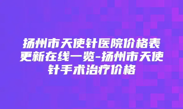 扬州市天使针医院价格表更新在线一览-扬州市天使针手术价格