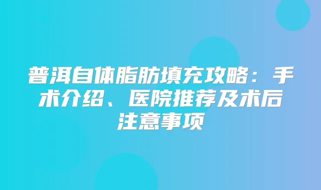 普洱自体脂肪填充攻略:手术介绍、医院推荐及术后注意事项
