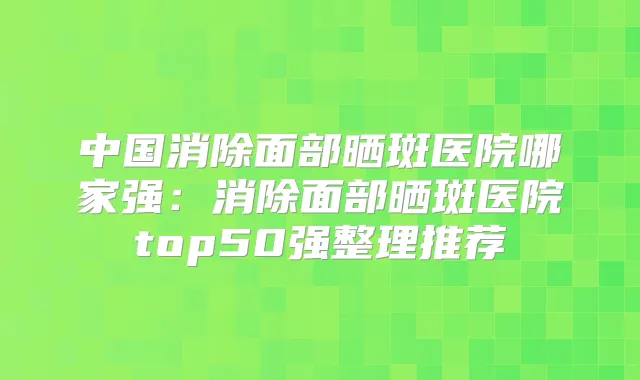 中国消除面部晒斑医院哪家强：消除面部晒斑医院top50强整理推荐