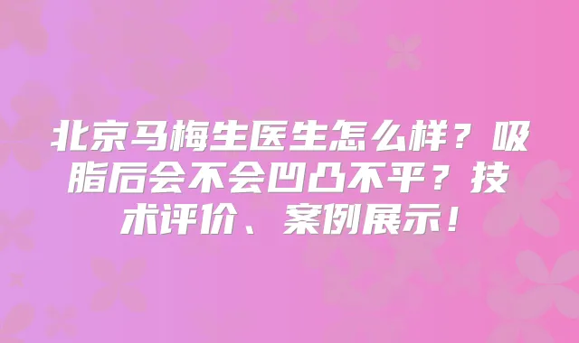 北京马梅生医生怎么样？吸脂后会不会凹凸不平？技术评价、案例展示！
