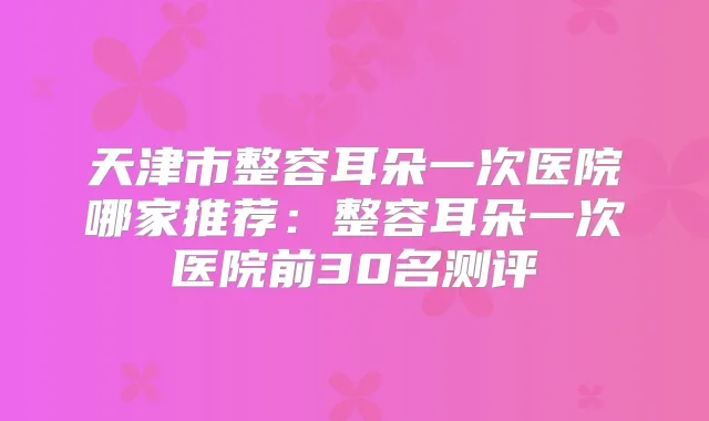 天津市整容耳朵一次医院哪家推荐：整容耳朵一次医院前30名测评