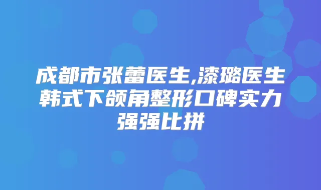成都市张蕾医生,漆璐医生韩式下颌角整形口碑实力强强比拼