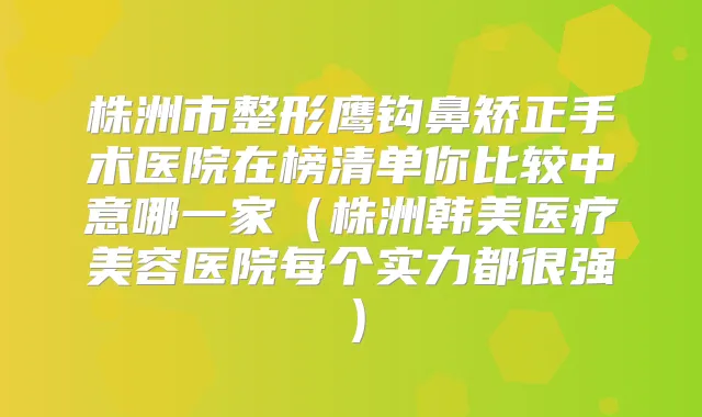株洲市整形鹰钩鼻矫正手术医院在榜清单你比较中意哪一家（株洲韩美医疗美容医院每个实力都很强）