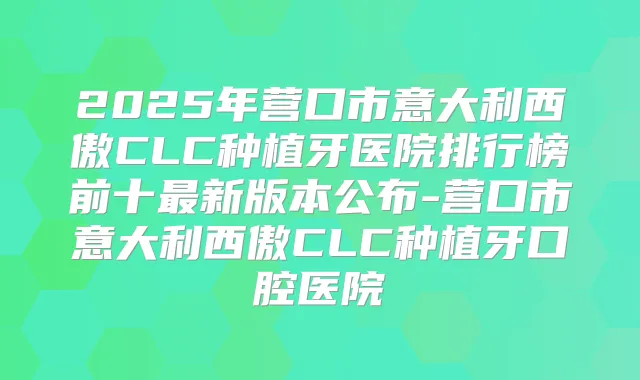 2025年营口市意大利西傲CLC种植牙医院排行榜前十新版本公布-营口市意大利西傲CLC种植牙口腔医院