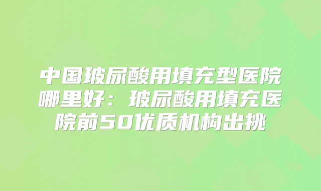 中国玻尿酸用填充型医院哪里好：玻尿酸用填充医院前50优质机构出挑