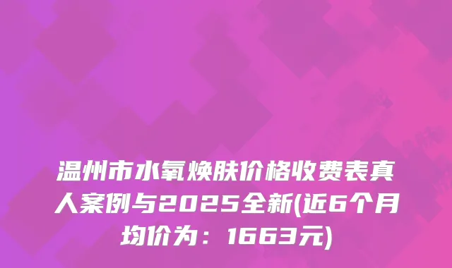 温州市水氧焕肤价格收费表真人案例与2025全新(近6个月均价为：1663元)