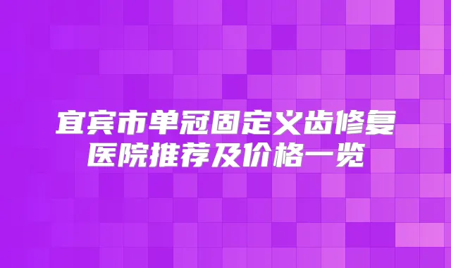 宜宾市单冠固定义齿修复医院推荐及价格一览