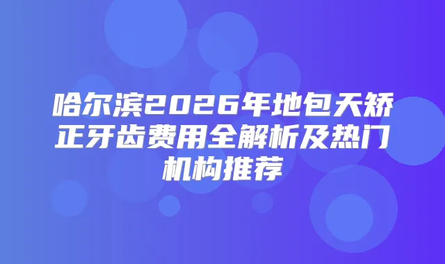 哈尔滨2026年地包天矫正牙齿费用全解析及热门机构推荐