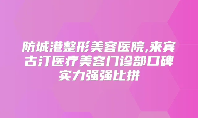防城港整形美容医院,来宾古汀医疗美容门诊部口碑实力强强比拼