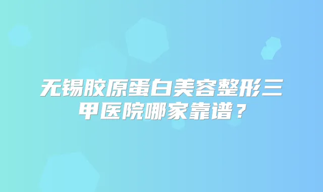 无锡胶原蛋白美容整形三甲医院哪家靠谱？