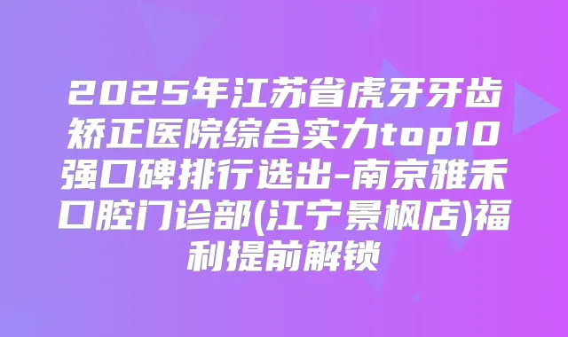 2025年江苏省虎牙牙齿矫正医院综合实力top10强口碑排行选出-南京雅禾口腔门诊部(江宁景枫店)福利提前解锁