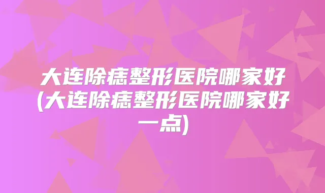 大连除痣整形医院哪家好(大连除痣整形医院哪家好一点)