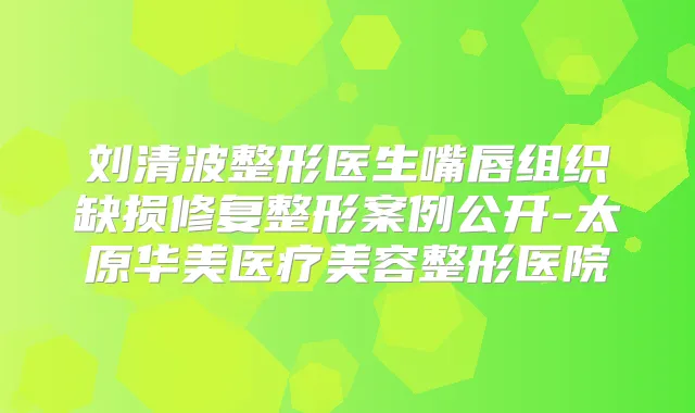 刘清波整形医生嘴唇组织缺损修复整形案例公开-太原华美医疗美容整形医院