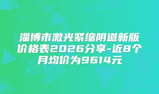 淄博市激光紧缩阴道新版价格表2026分享-近8个月均价为9614元