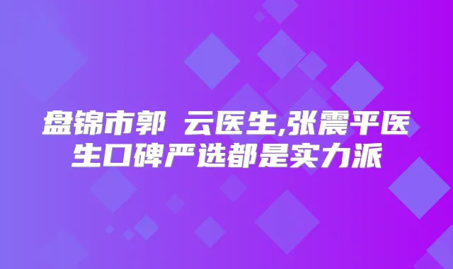 盘锦市郭琇云医生,张震平医生口碑严选都是实力派