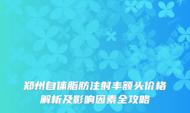 郑州自体脂肪注射丰额头价格解析及影响因素全攻略