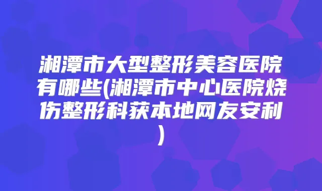 湘潭市大型整形美容医院有哪些(湘潭市中心医院烧伤整形科获本地网友安利)