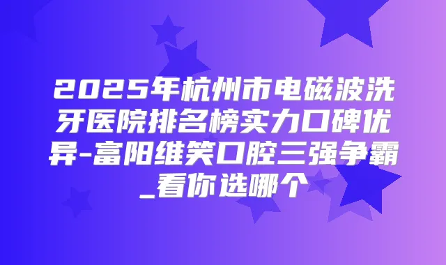 2025年杭州市电磁波洗牙医院排名榜实力口碑优异-富阳维笑口腔三强争霸_看你选哪个