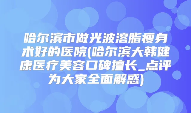 哈尔滨市做光波溶脂瘦身术好的医院(哈尔滨大韩健康医疗美容口碑擅长_点评为大家全面解惑)