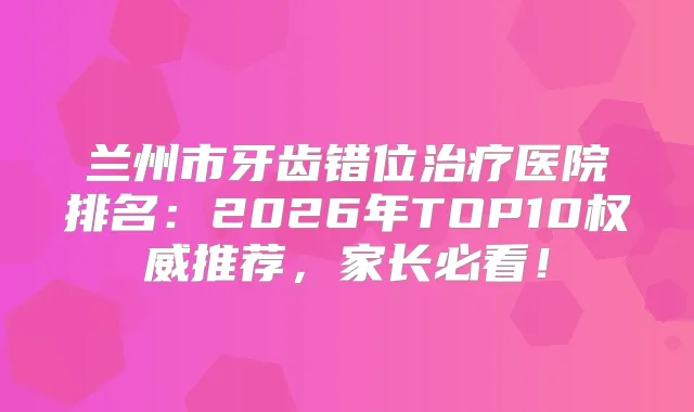 兰州市牙齿错位医院排名：2026年TOP10推荐，家长必看！