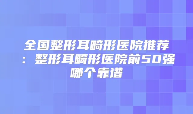 全国整形耳畸形医院推荐：整形耳畸形医院前50强哪个靠谱