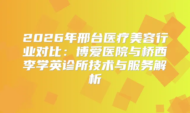 2026年邢台医疗美容行业对比：博爱医院与桥西李学英诊所技术与服务解析