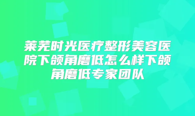 莱芜时光医疗整形美容医院下颌角磨低怎么样下颌角磨低专家团队