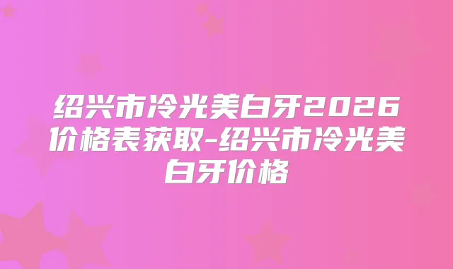 绍兴市冷光美白牙2026价格表获取-绍兴市冷光美白牙价格