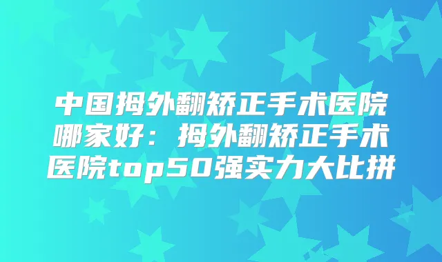 中国拇外翻矫正手术医院哪家好：拇外翻矫正手术医院top50强实力大比拼
