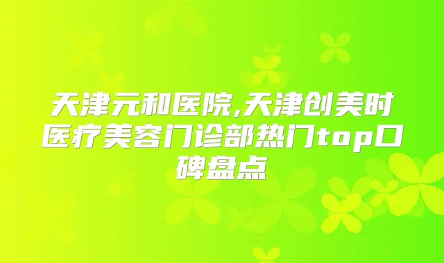 天津元和医院,天津创美时医疗美容门诊部热门top口碑盘点