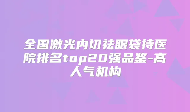 全国激光内切祛眼袋持医院排名top20强品鉴-高人气机构