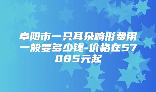 阜阳市一只耳朵畸形费用一般要多少钱-价格在57085元起